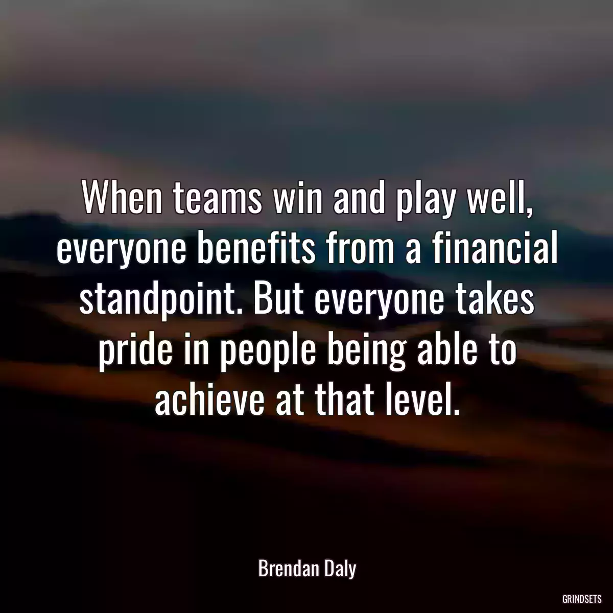 When teams win and play well, everyone benefits from a financial standpoint. But everyone takes pride in people being able to achieve at that level.