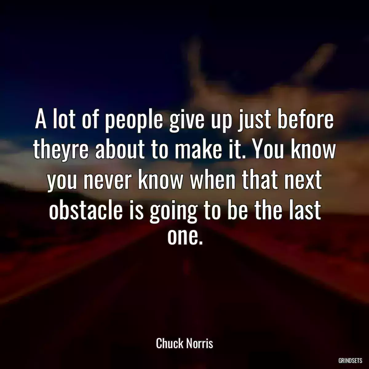 A lot of people give up just before theyre about to make it. You know you never know when that next obstacle is going to be the last one.