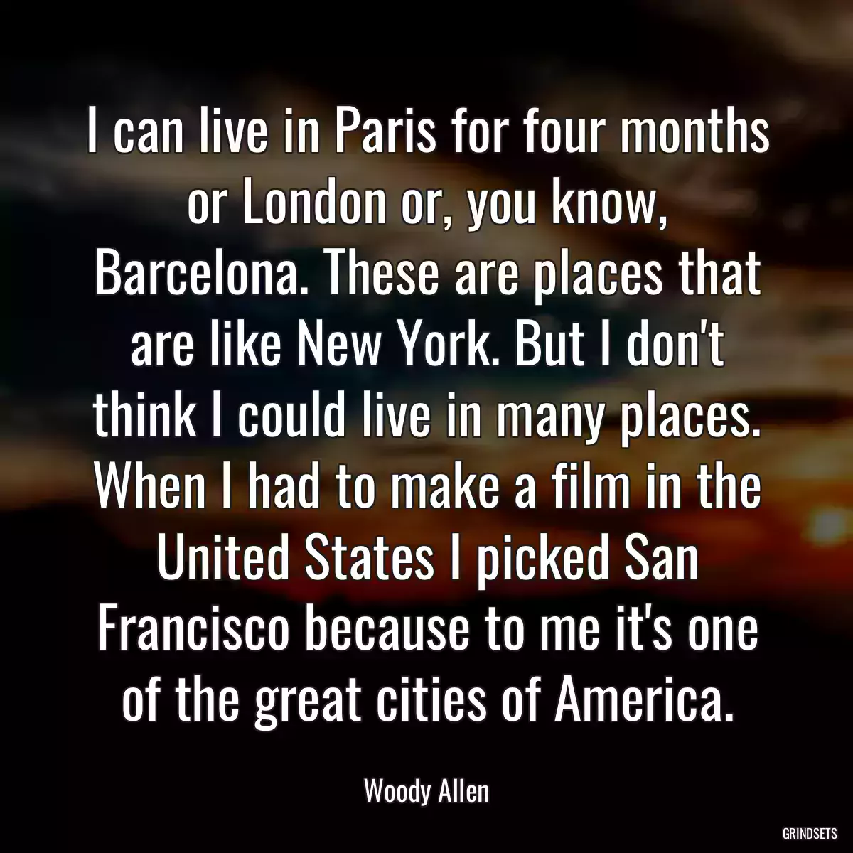 I can live in Paris for four months or London or, you know, Barcelona. These are places that are like New York. But I don\'t think I could live in many places. When I had to make a film in the United States I picked San Francisco because to me it\'s one of the great cities of America.