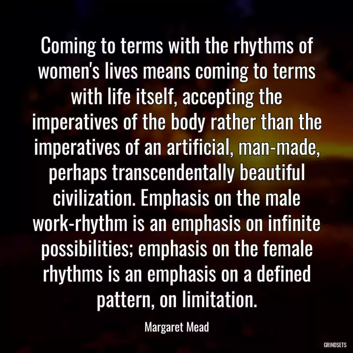 Coming to terms with the rhythms of women\'s lives means coming to terms with life itself, accepting the imperatives of the body rather than the imperatives of an artificial, man-made, perhaps transcendentally beautiful civilization. Emphasis on the male work-rhythm is an emphasis on infinite possibilities; emphasis on the female rhythms is an emphasis on a defined pattern, on limitation.
