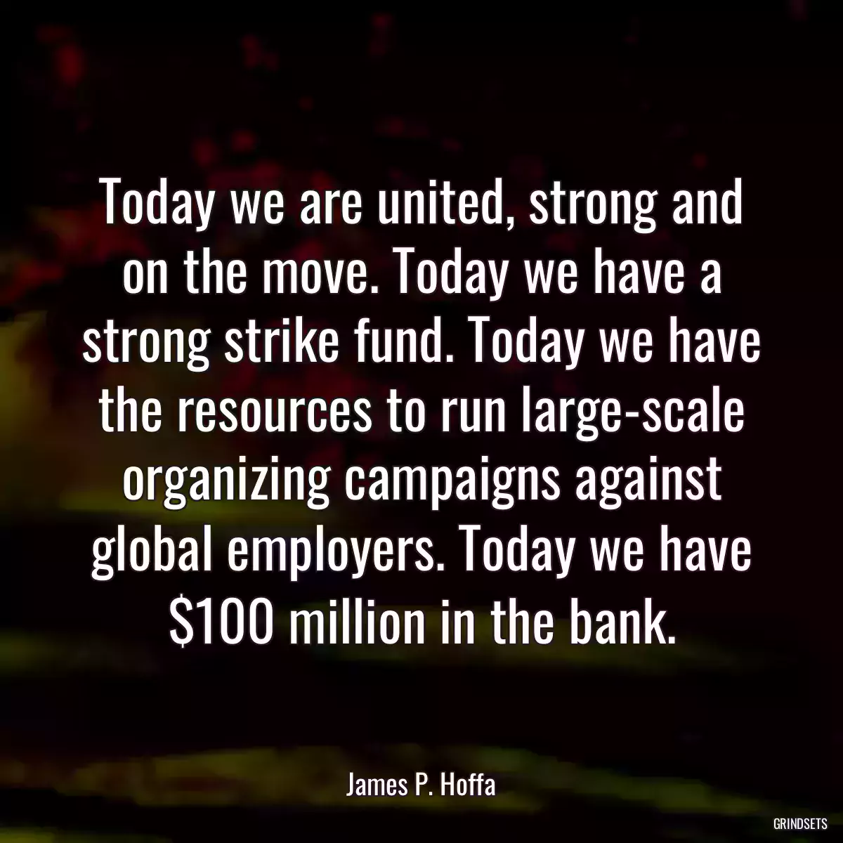 Today we are united, strong and on the move. Today we have a strong strike fund. Today we have the resources to run large-scale organizing campaigns against global employers. Today we have $100 million in the bank.