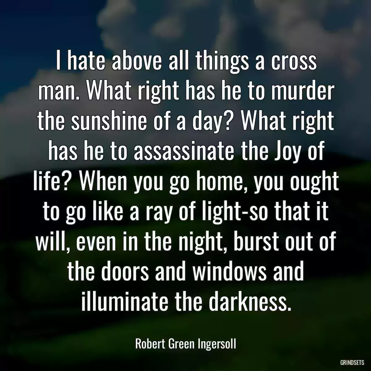 I hate above all things a cross man. What right has he to murder the sunshine of a day? What right has he to assassinate the Joy of life? When you go home, you ought to go like a ray of light-so that it will, even in the night, burst out of the doors and windows and illuminate the darkness.