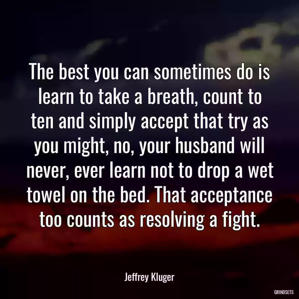 The best you can sometimes do is learn to take a breath, count to ten and simply accept that try as you might, no, your husband will never, ever learn not to drop a wet towel on the bed. That acceptance too counts as resolving a fight.