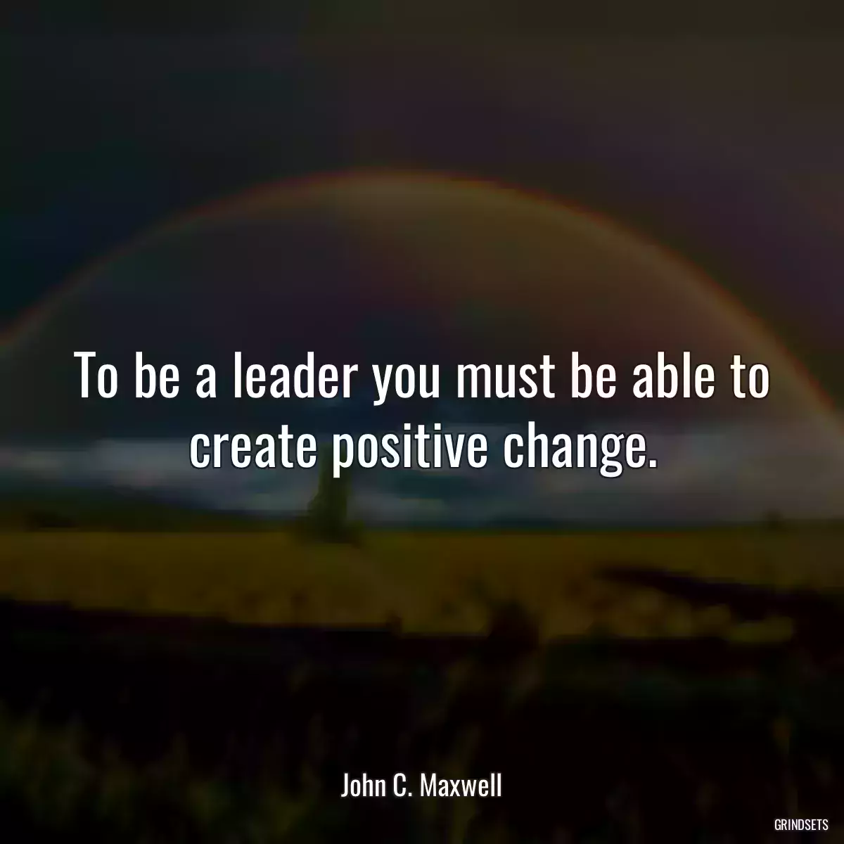 To be a leader you must be able to create positive change.