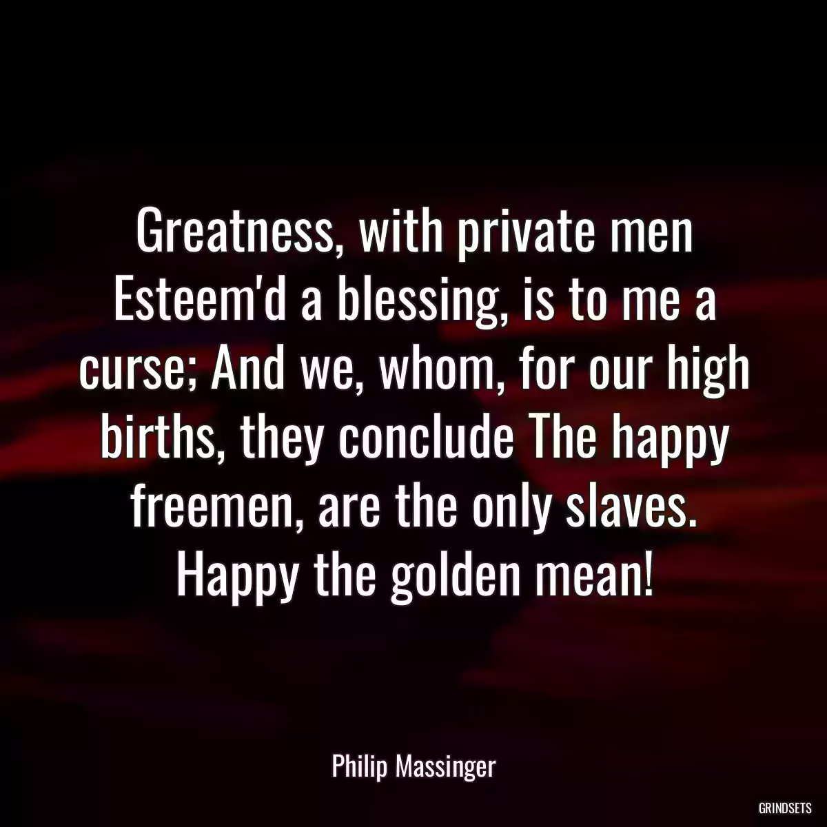 Greatness, with private men Esteem\'d a blessing, is to me a curse; And we, whom, for our high births, they conclude The happy freemen, are the only slaves. Happy the golden mean!