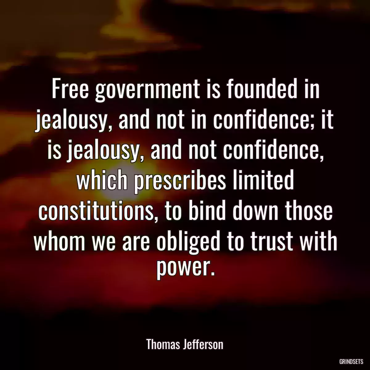 Free government is founded in jealousy, and not in confidence; it is jealousy, and not confidence, which prescribes limited constitutions, to bind down those whom we are obliged to trust with power.