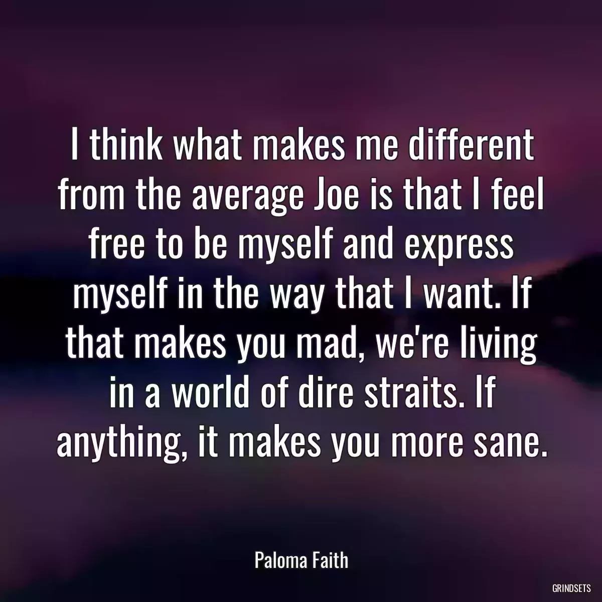 I think what makes me different from the average Joe is that I feel free to be myself and express myself in the way that I want. If that makes you mad, we\'re living in a world of dire straits. If anything, it makes you more sane.