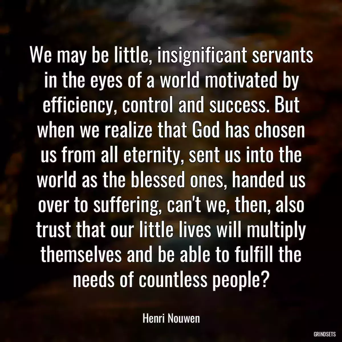 We may be little, insignificant servants in the eyes of a world motivated by efficiency, control and success. But when we realize that God has chosen us from all eternity, sent us into the world as the blessed ones, handed us over to suffering, can\'t we, then, also trust that our little lives will multiply themselves and be able to fulfill the needs of countless people?