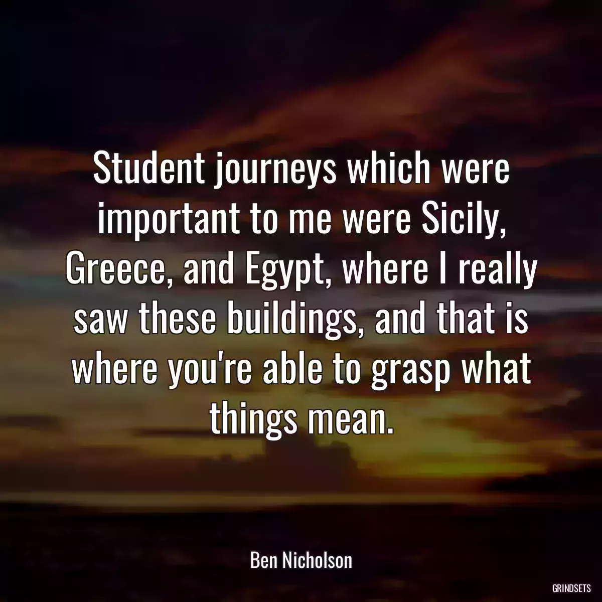 Student journeys which were important to me were Sicily, Greece, and Egypt, where I really saw these buildings, and that is where you\'re able to grasp what things mean.