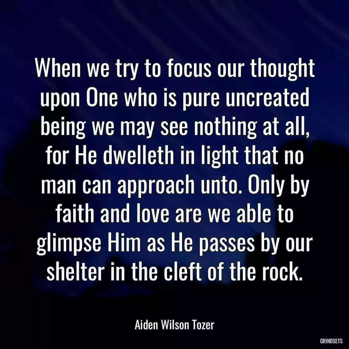 When we try to focus our thought upon One who is pure uncreated being we may see nothing at all, for He dwelleth in light that no man can approach unto. Only by faith and love are we able to glimpse Him as He passes by our shelter in the cleft of the rock.