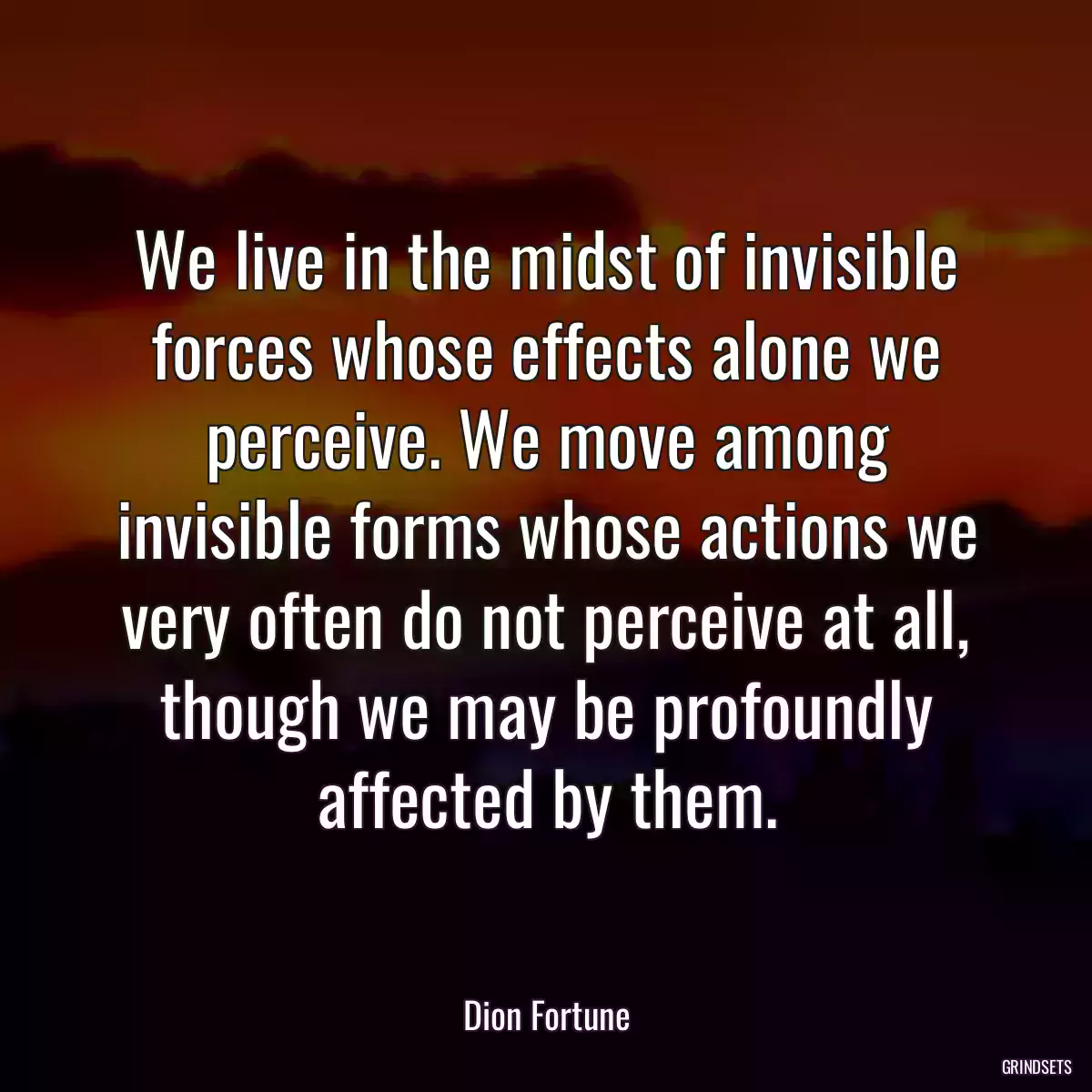 We live in the midst of invisible forces whose effects alone we perceive. We move among invisible forms whose actions we very often do not perceive at all, though we may be profoundly affected by them.