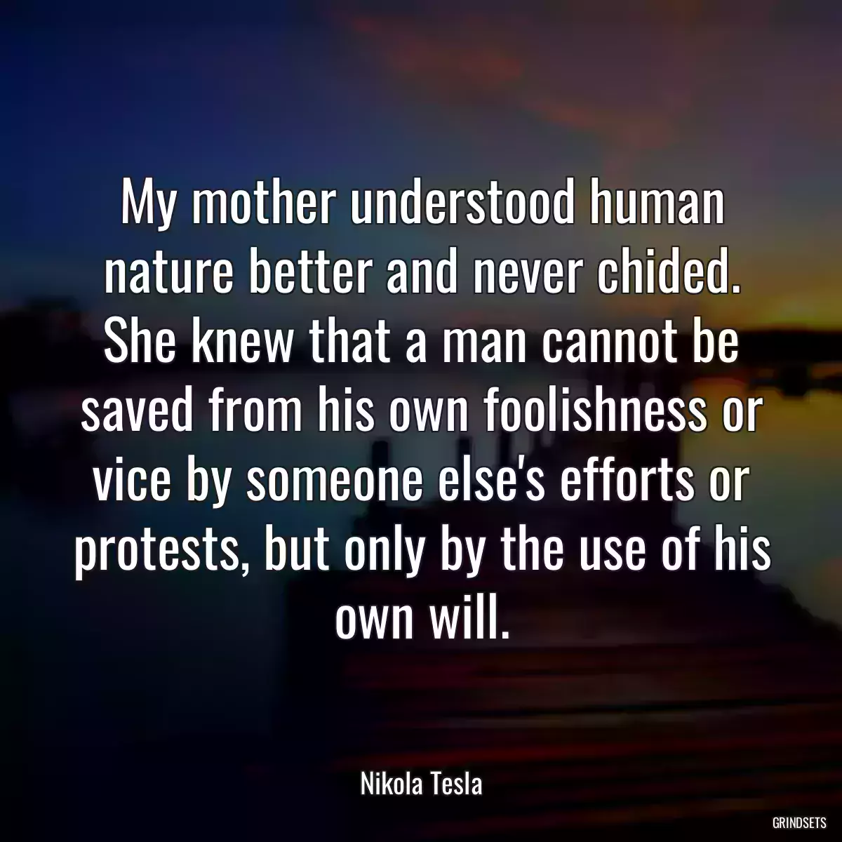 My mother understood human nature better and never chided. She knew that a man cannot be saved from his own foolishness or vice by someone else\'s efforts or protests, but only by the use of his own will.