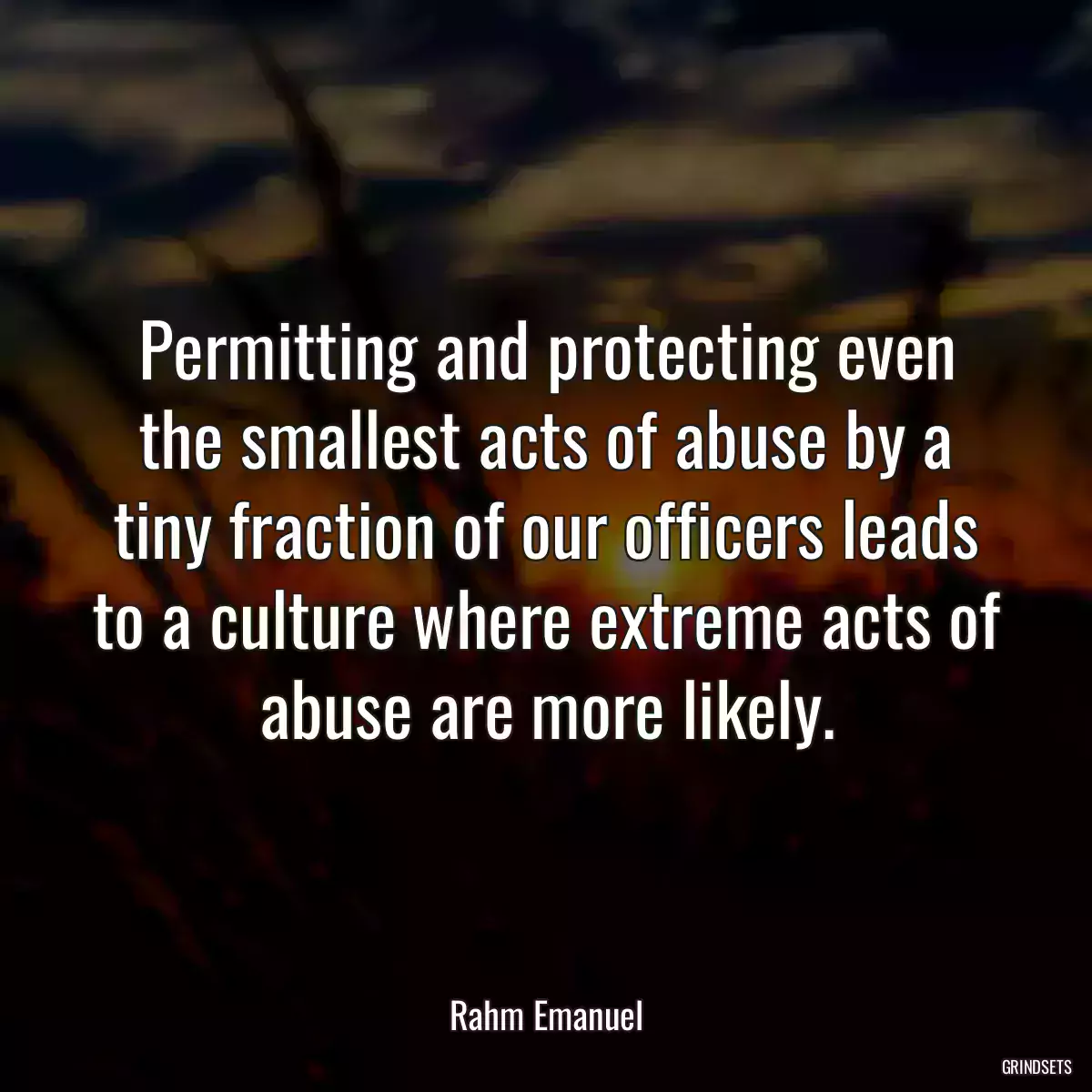 Permitting and protecting even the smallest acts of abuse by a tiny fraction of our officers leads to a culture where extreme acts of abuse are more likely.