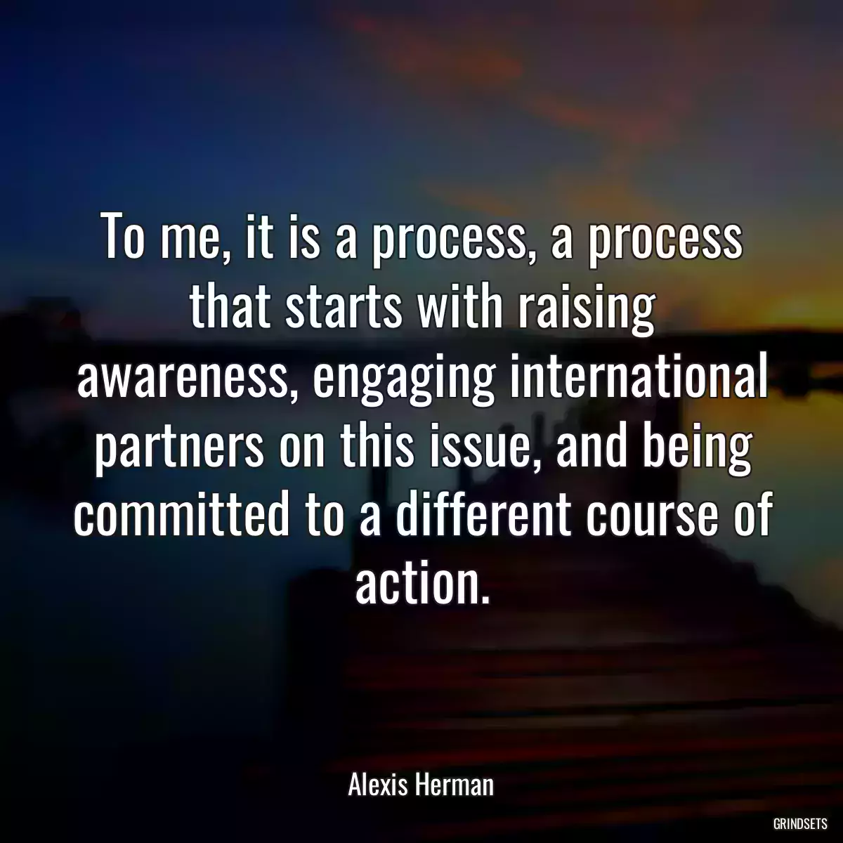 To me, it is a process, a process that starts with raising awareness, engaging international partners on this issue, and being committed to a different course of action.