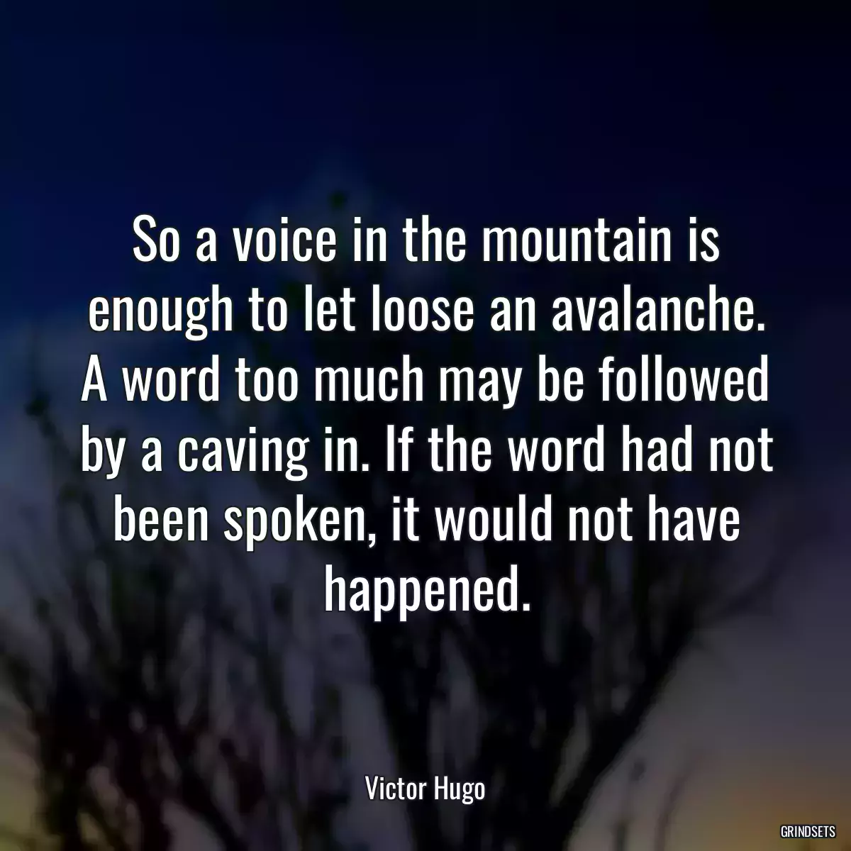 So a voice in the mountain is enough to let loose an avalanche. A word too much may be followed by a caving in. If the word had not been spoken, it would not have happened.