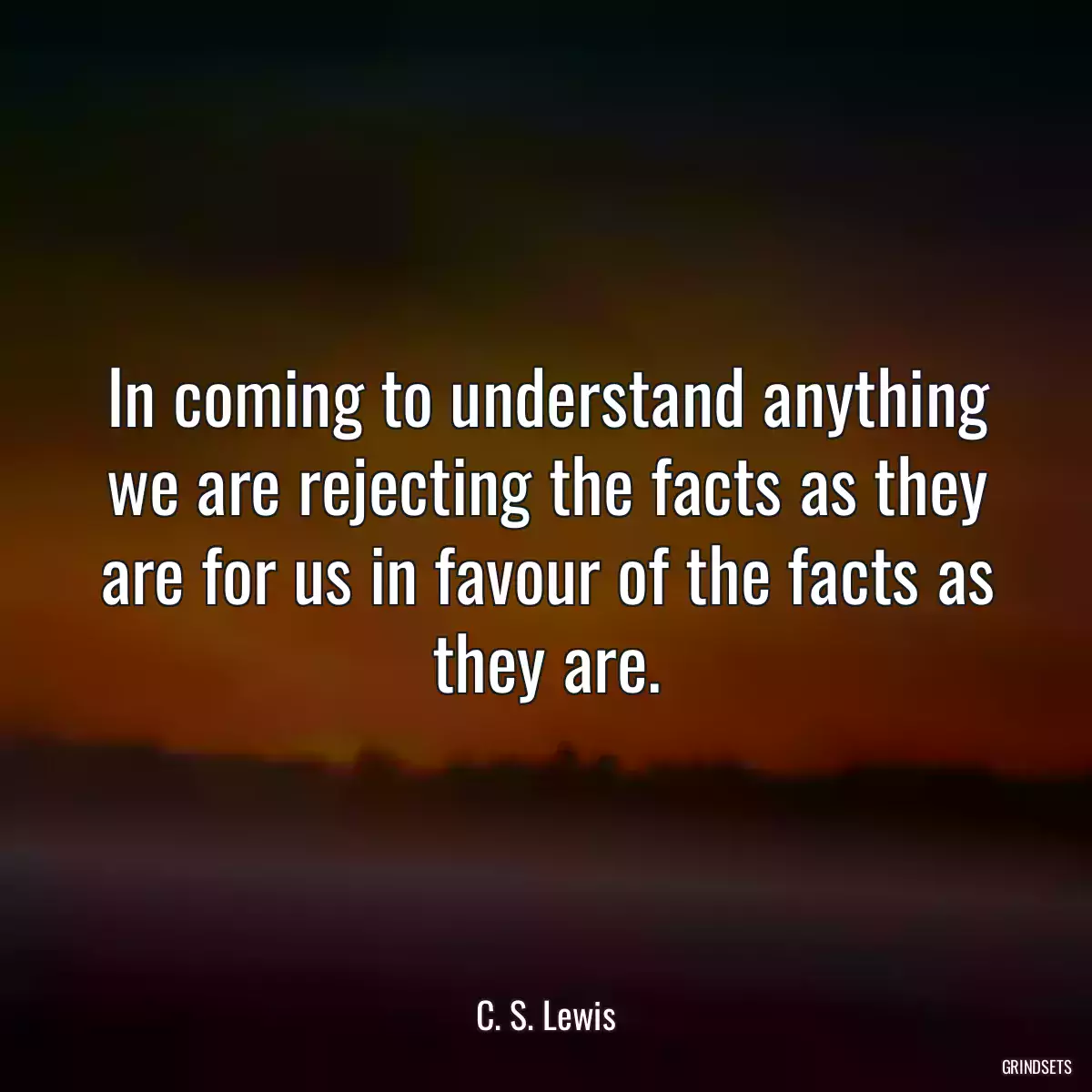 In coming to understand anything we are rejecting the facts as they are for us in favour of the facts as they are.