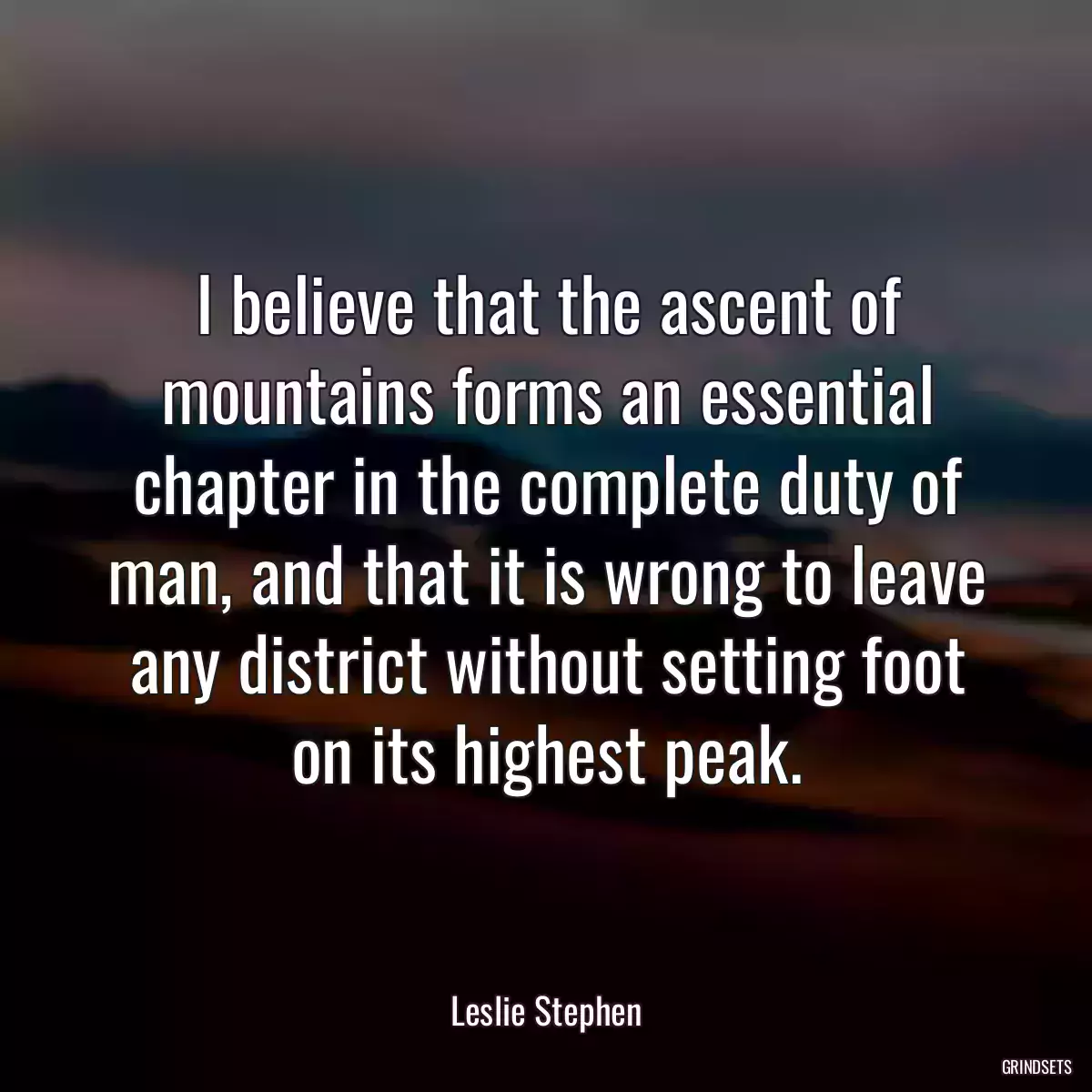 I believe that the ascent of mountains forms an essential chapter in the complete duty of man, and that it is wrong to leave any district without setting foot on its highest peak.