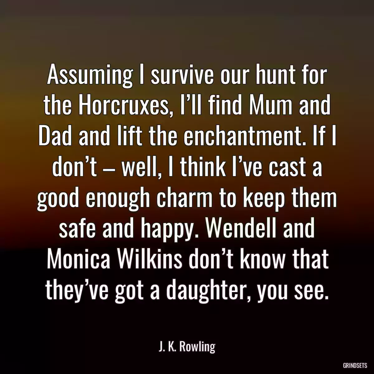 Assuming I survive our hunt for the Horcruxes, I’ll find Mum and Dad and lift the enchantment. If I don’t – well, I think I’ve cast a good enough charm to keep them safe and happy. Wendell and Monica Wilkins don’t know that they’ve got a daughter, you see.