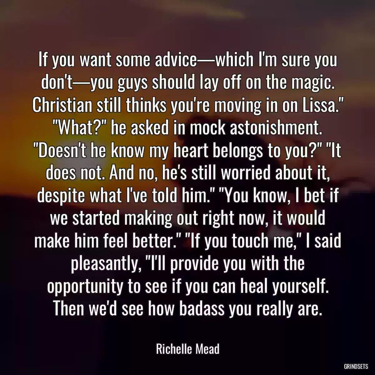 If you want some advice—which I\'m sure you don\'t—you guys should lay off on the magic. Christian still thinks you\'re moving in on Lissa.\
