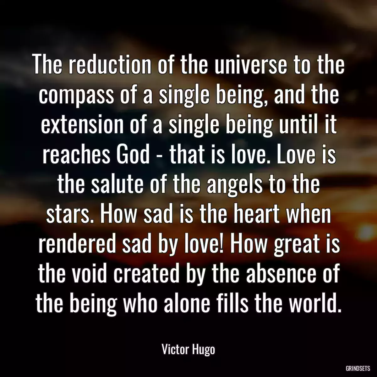 The reduction of the universe to the compass of a single being, and the extension of a single being until it reaches God - that is love. Love is the salute of the angels to the stars. How sad is the heart when rendered sad by love! How great is the void created by the absence of the being who alone fills the world.