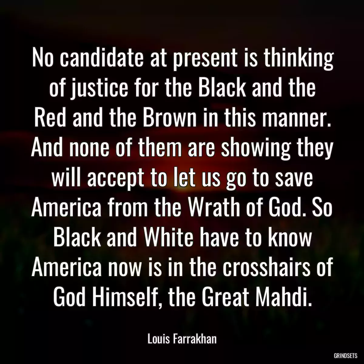 No candidate at present is thinking of justice for the Black and the Red and the Brown in this manner. And none of them are showing they will accept to let us go to save America from the Wrath of God. So Black and White have to know America now is in the crosshairs of God Himself, the Great Mahdi.