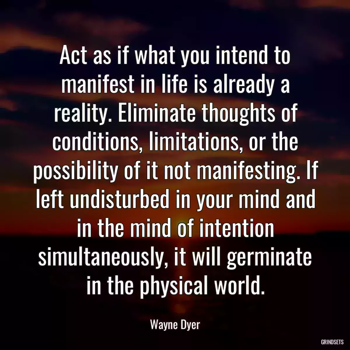 Act as if what you intend to manifest in life is already a reality. Eliminate thoughts of conditions, limitations, or the possibility of it not manifesting. If left undisturbed in your mind and in the mind of intention simultaneously, it will germinate in the physical world.