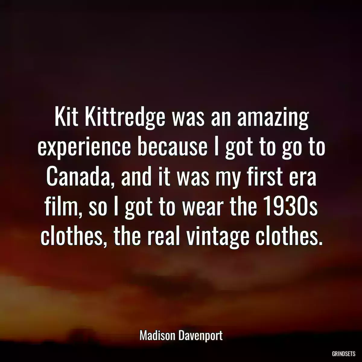 Kit Kittredge was an amazing experience because I got to go to Canada, and it was my first era film, so I got to wear the 1930s clothes, the real vintage clothes.