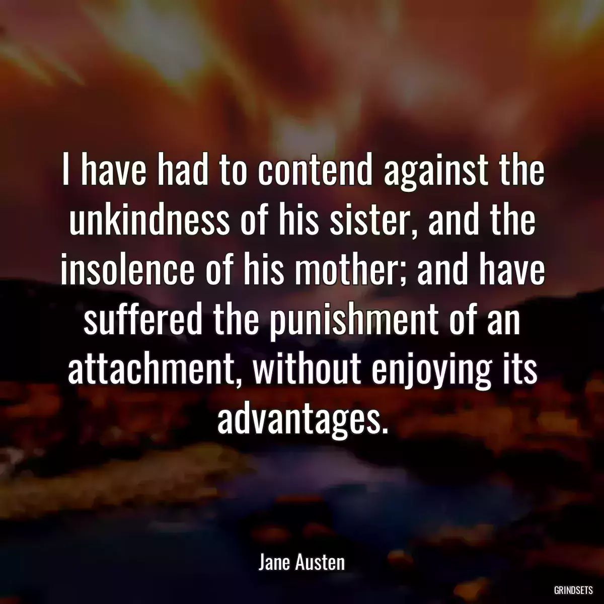 I have had to contend against the unkindness of his sister, and the insolence of his mother; and have suffered the punishment of an attachment, without enjoying its advantages.