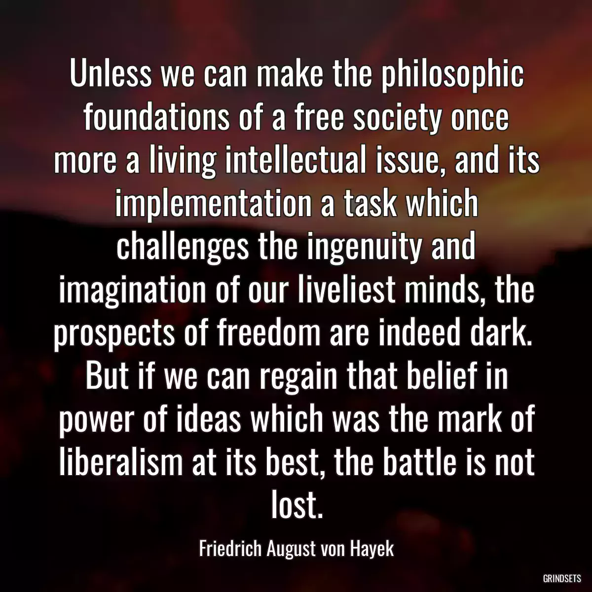 Unless we can make the philosophic foundations of a free society once more a living intellectual issue, and its implementation a task which challenges the ingenuity and imagination of our liveliest minds, the prospects of freedom are indeed dark.  But if we can regain that belief in power of ideas which was the mark of liberalism at its best, the battle is not lost.