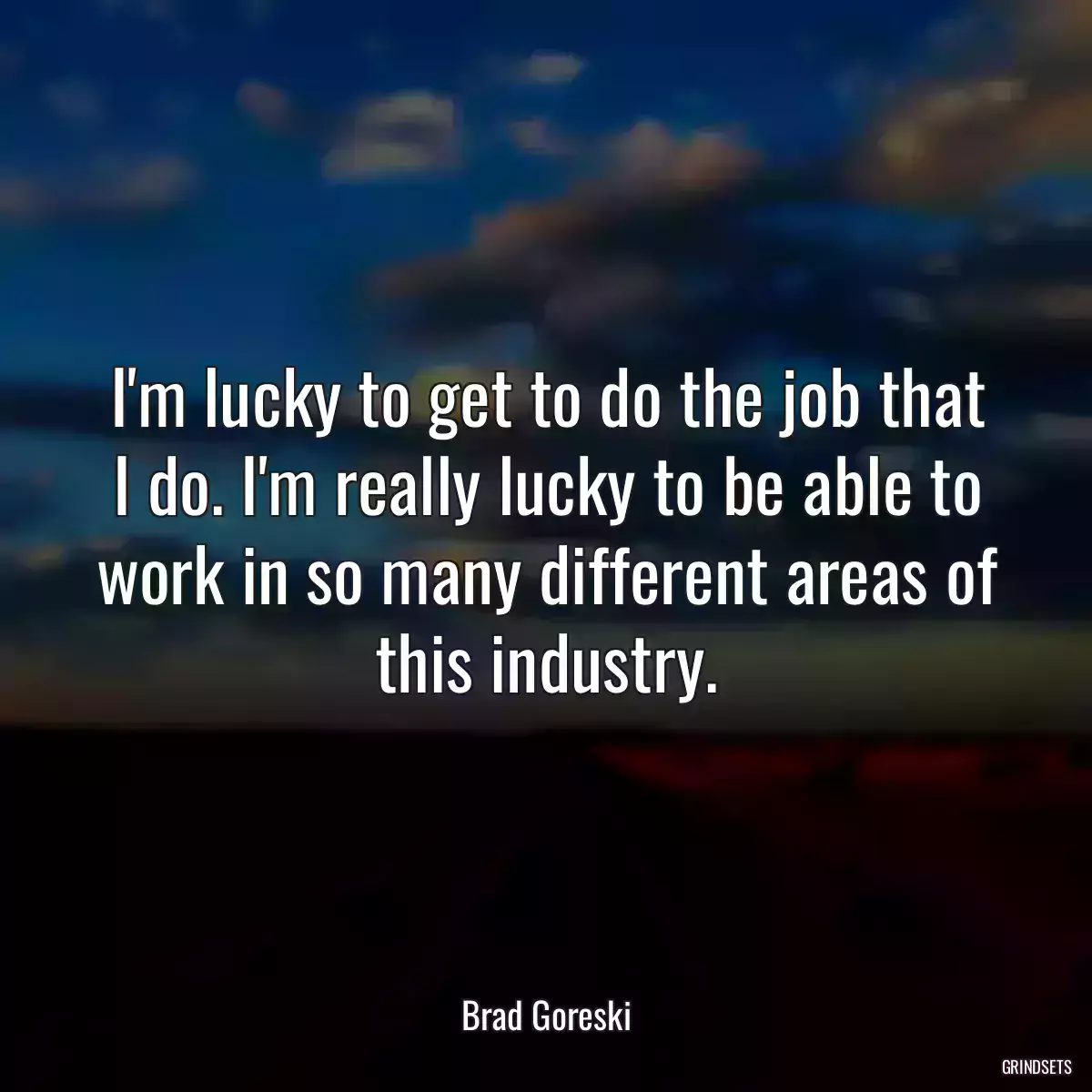 I\'m lucky to get to do the job that I do. I\'m really lucky to be able to work in so many different areas of this industry.