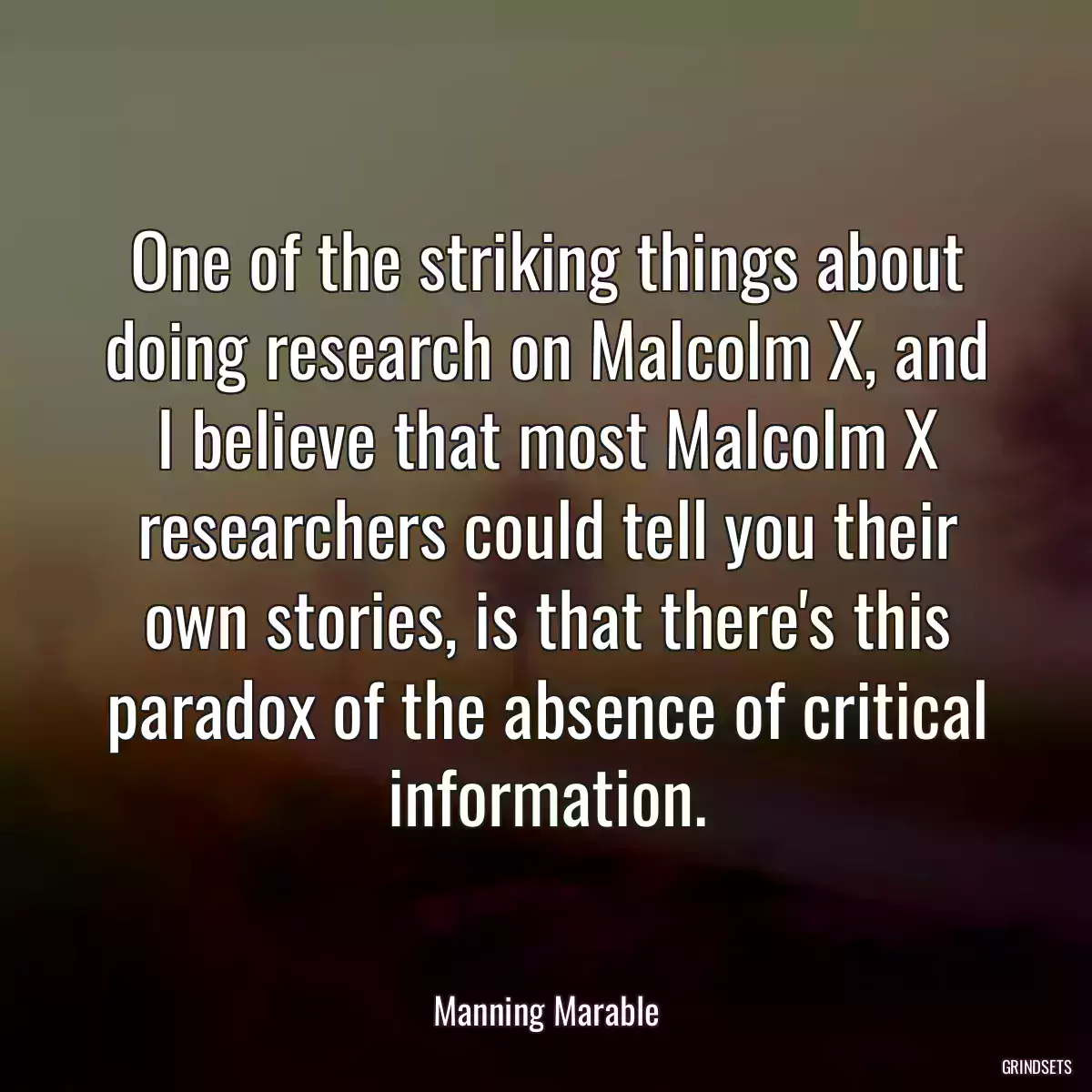 One of the striking things about doing research on Malcolm X, and I believe that most Malcolm X researchers could tell you their own stories, is that there\'s this paradox of the absence of critical information.