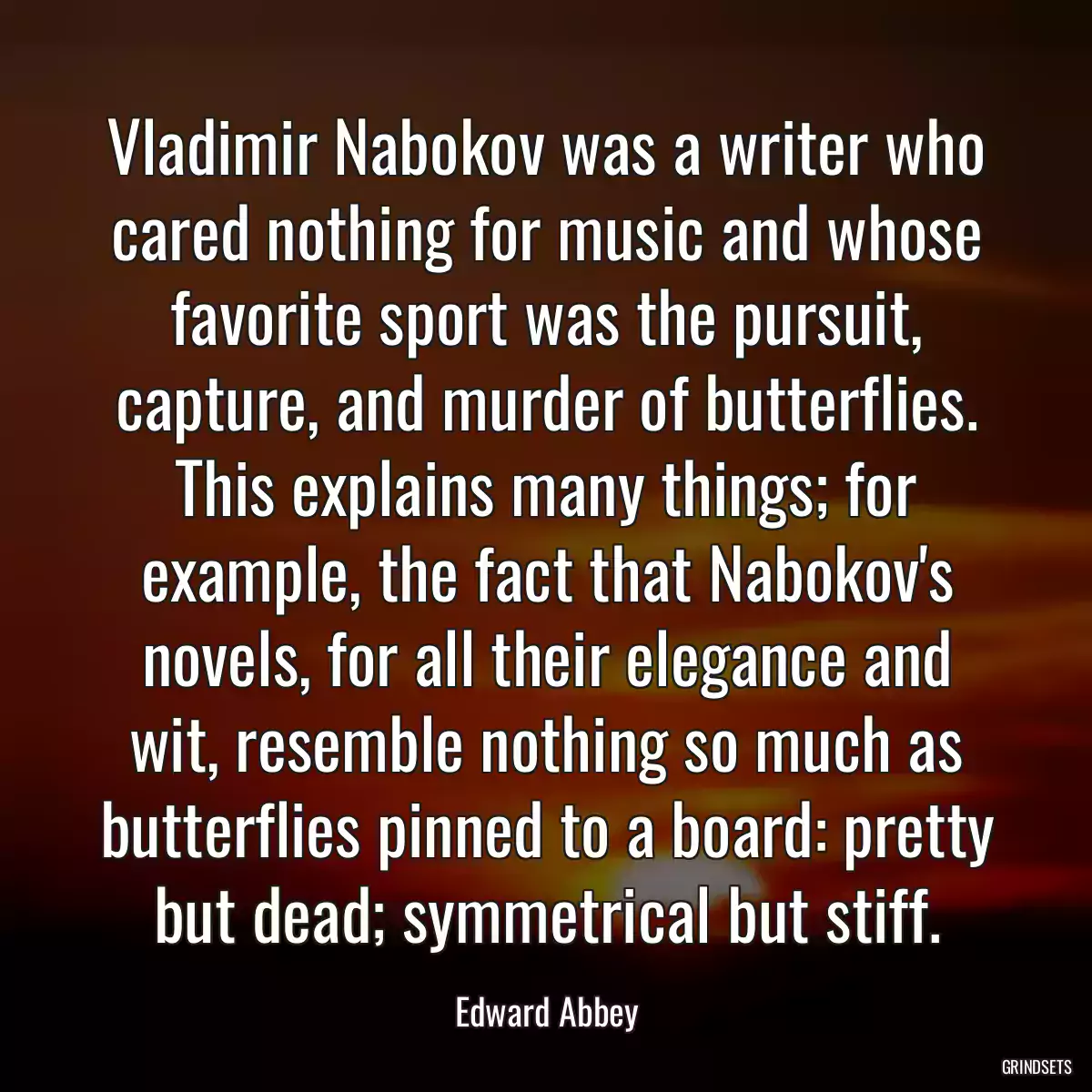 Vladimir Nabokov was a writer who cared nothing for music and whose favorite sport was the pursuit, capture, and murder of butterflies. This explains many things; for example, the fact that Nabokov\'s novels, for all their elegance and wit, resemble nothing so much as butterflies pinned to a board: pretty but dead; symmetrical but stiff.