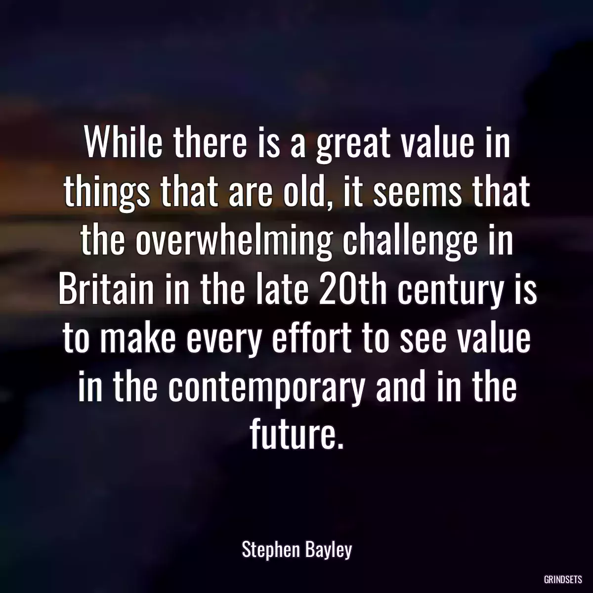 While there is a great value in things that are old, it seems that the overwhelming challenge in Britain in the late 20th century is to make every effort to see value in the contemporary and in the future.