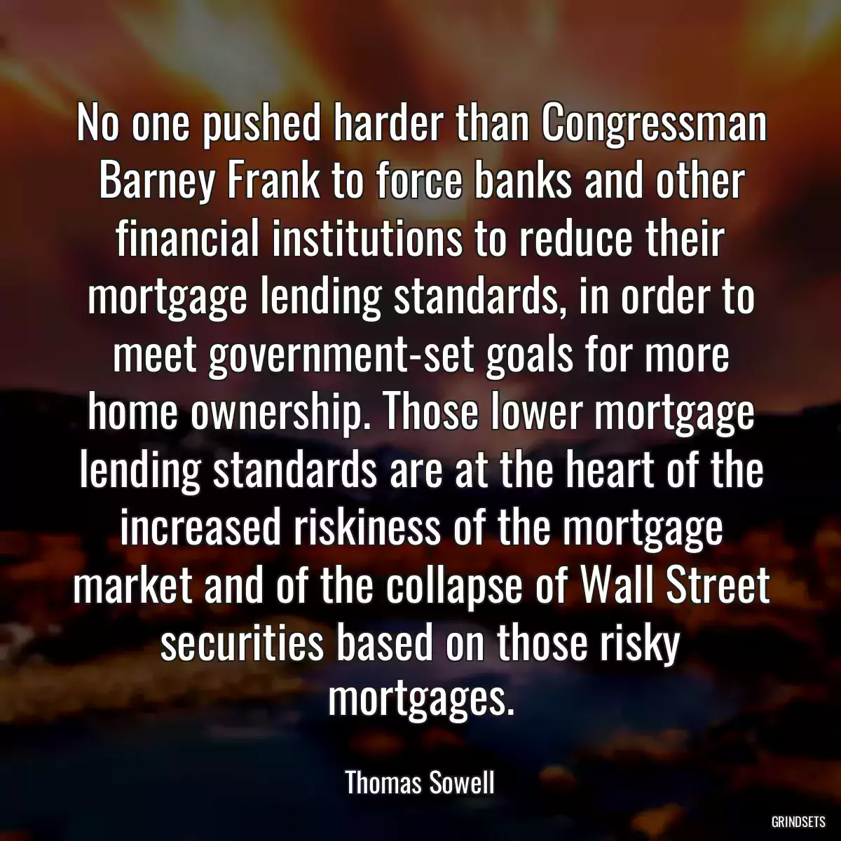 No one pushed harder than Congressman Barney Frank to force banks and other financial institutions to reduce their mortgage lending standards, in order to meet government-set goals for more home ownership. Those lower mortgage lending standards are at the heart of the increased riskiness of the mortgage market and of the collapse of Wall Street securities based on those risky mortgages.