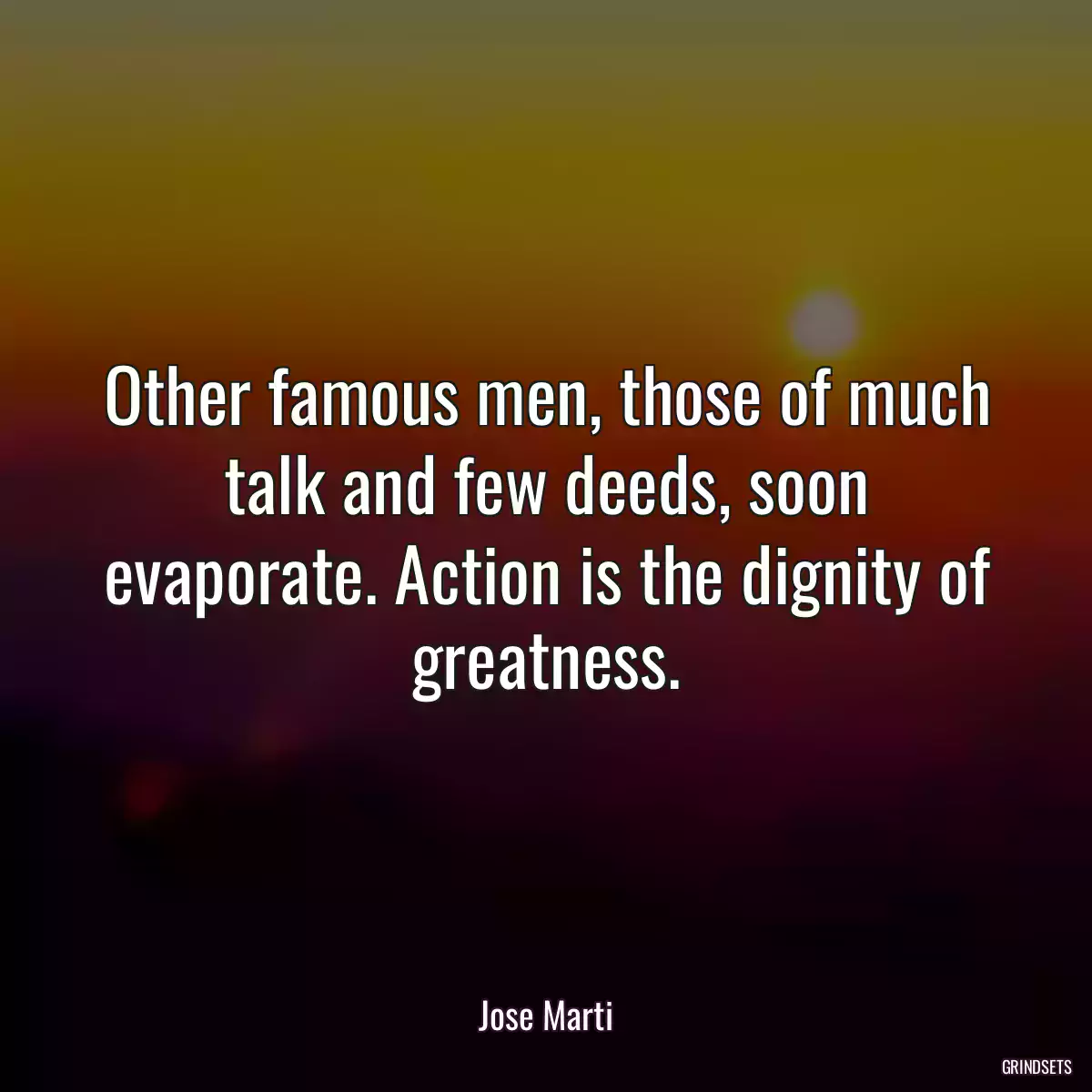 Other famous men, those of much talk and few deeds, soon evaporate. Action is the dignity of greatness.