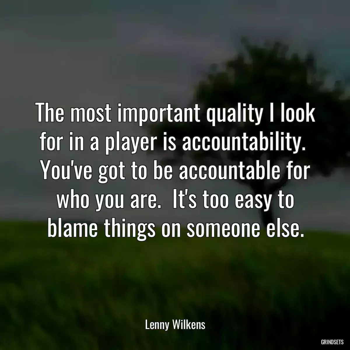 The most important quality I look for in a player is accountability.  You\'ve got to be accountable for who you are.  It\'s too easy to blame things on someone else.