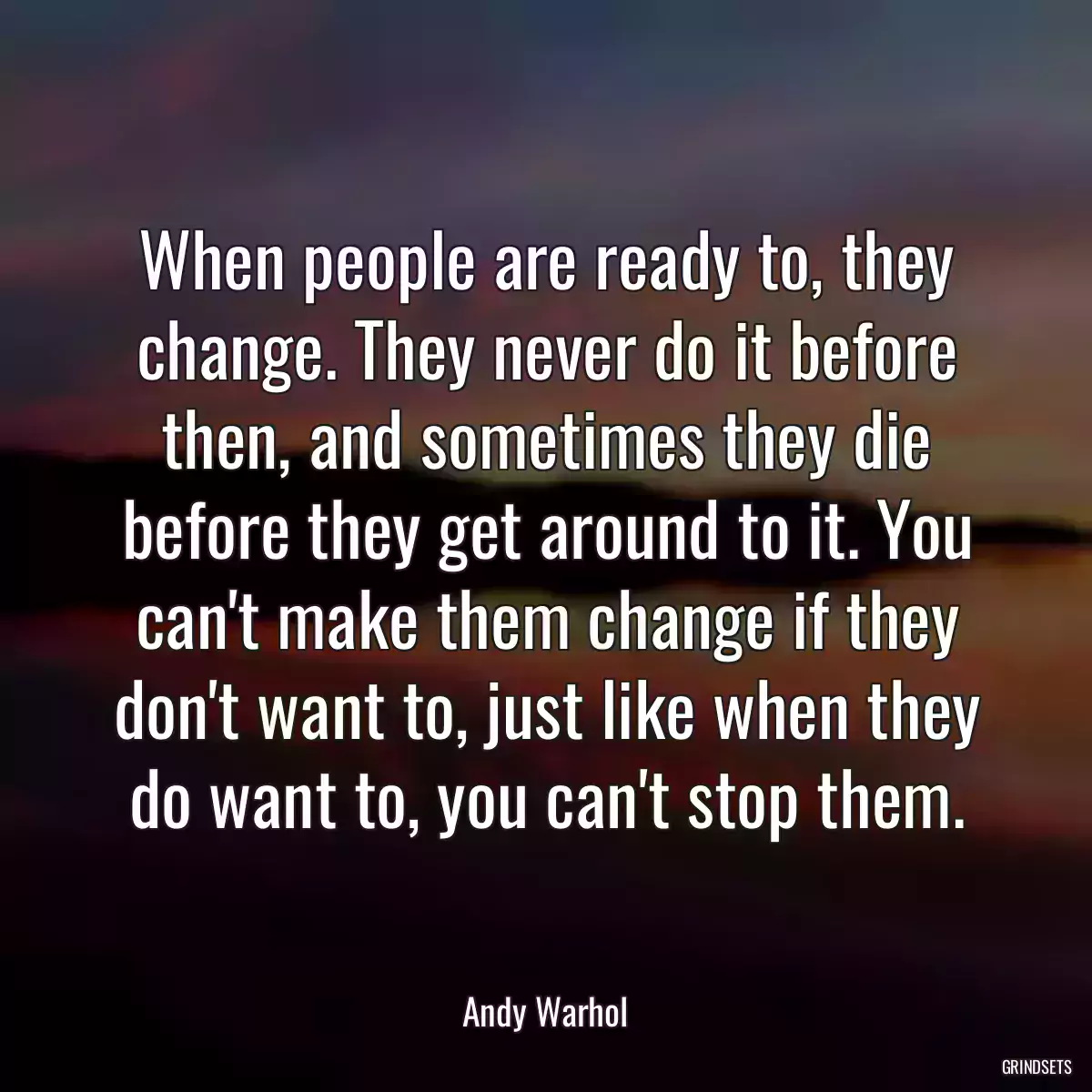 When people are ready to, they change. They never do it before then, and sometimes they die before they get around to it. You can\'t make them change if they don\'t want to, just like when they do want to, you can\'t stop them.