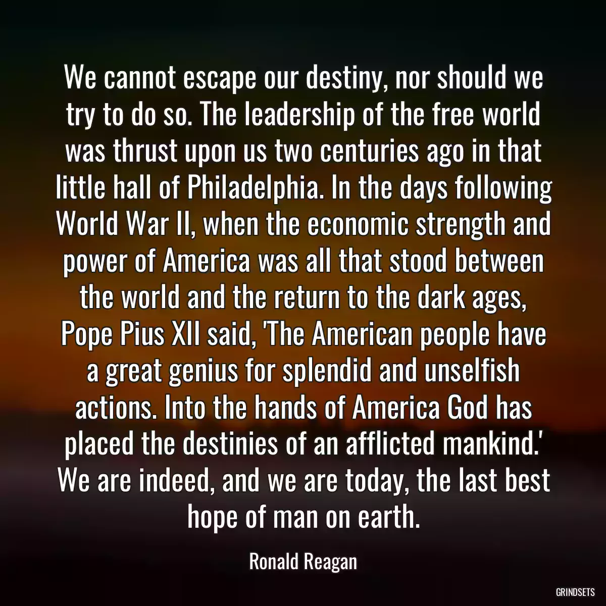 We cannot escape our destiny, nor should we try to do so. The leadership of the free world was thrust upon us two centuries ago in that little hall of Philadelphia. In the days following World War II, when the economic strength and power of America was all that stood between the world and the return to the dark ages, Pope Pius XII said, \'The American people have a great genius for splendid and unselfish actions. Into the hands of America God has placed the destinies of an afflicted mankind.\' We are indeed, and we are today, the last best hope of man on earth.