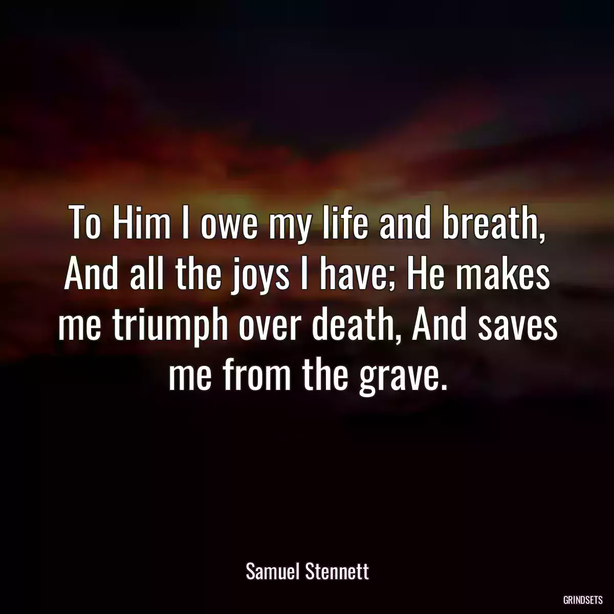 To Him I owe my life and breath, And all the joys I have; He makes me triumph over death, And saves me from the grave.