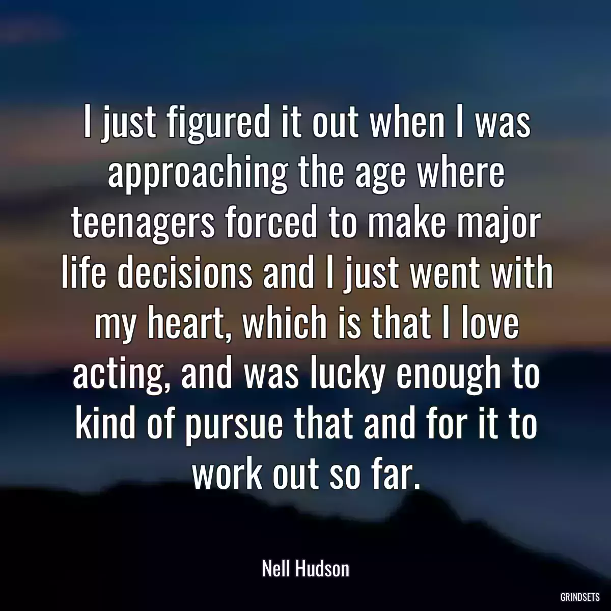 I just figured it out when I was approaching the age where teenagers forced to make major life decisions and I just went with my heart, which is that I love acting, and was lucky enough to kind of pursue that and for it to work out so far.