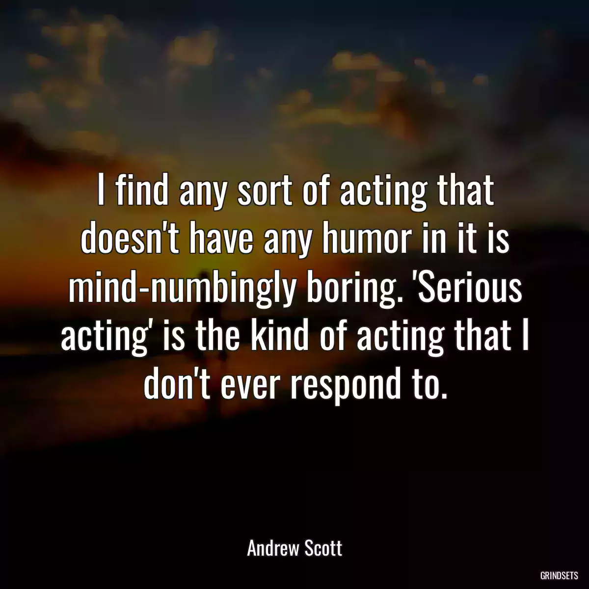 I find any sort of acting that doesn\'t have any humor in it is mind-numbingly boring. \'Serious acting\' is the kind of acting that I don\'t ever respond to.