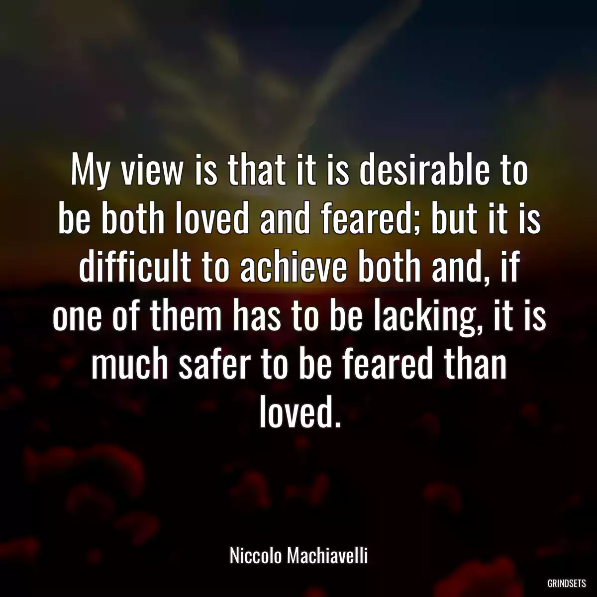 My view is that it is desirable to be both loved and feared; but it is difficult to achieve both and, if one of them has to be lacking, it is much safer to be feared than loved.