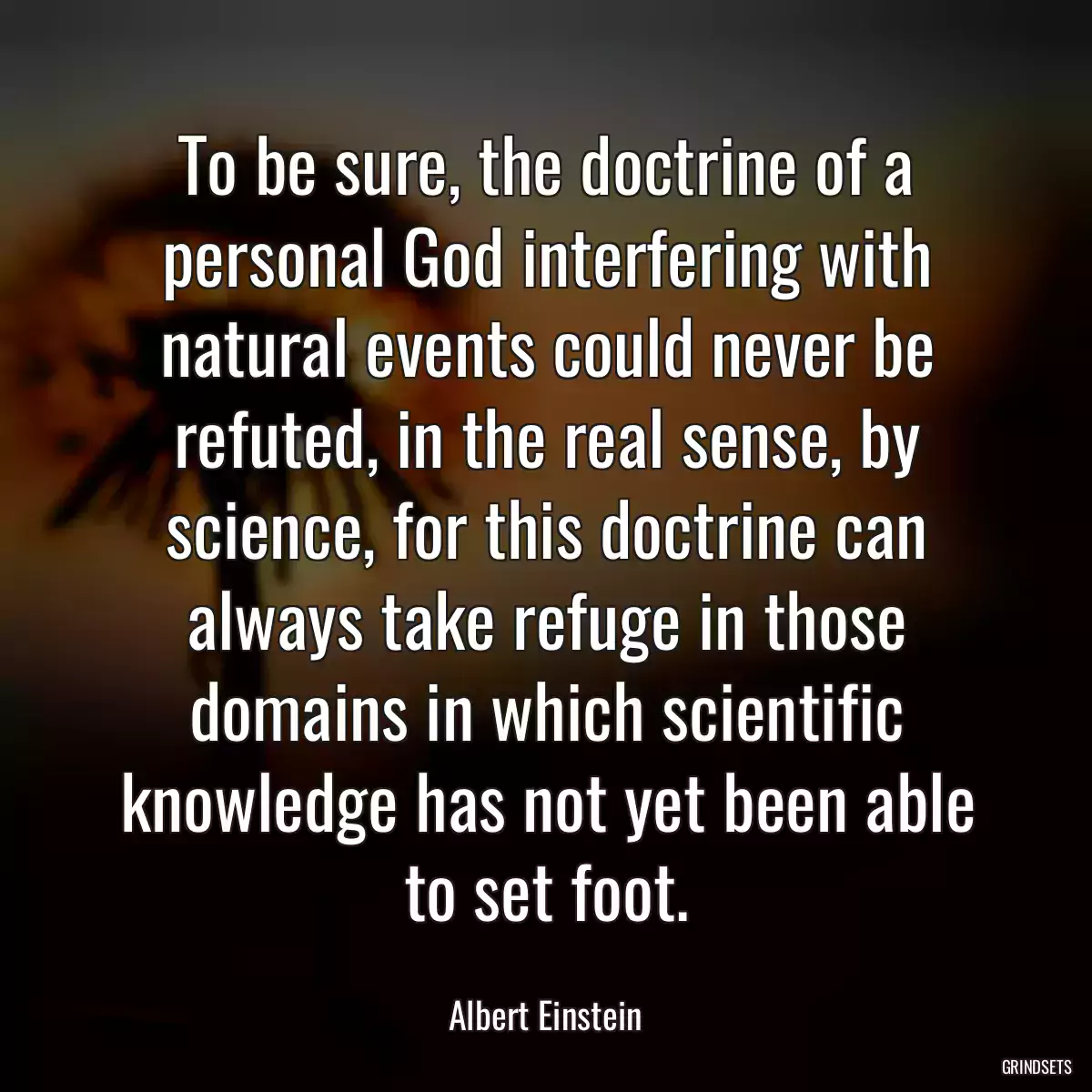 To be sure, the doctrine of a personal God interfering with natural events could never be refuted, in the real sense, by science, for this doctrine can always take refuge in those domains in which scientific knowledge has not yet been able to set foot.