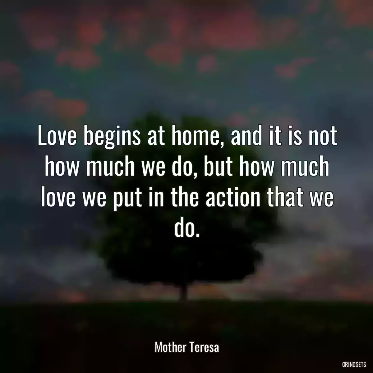 Love begins at home, and it is not how much we do, but how much love we put in the action that we do.