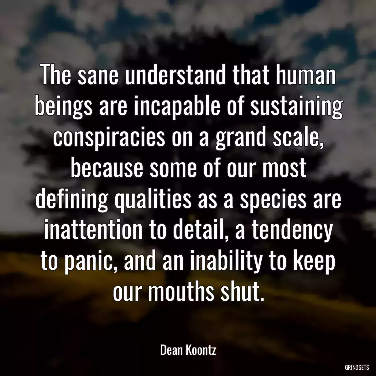 The sane understand that human beings are incapable of sustaining conspiracies on a grand scale, because some of our most defining qualities as a species are inattention to detail, a tendency to panic, and an inability to keep our mouths shut.