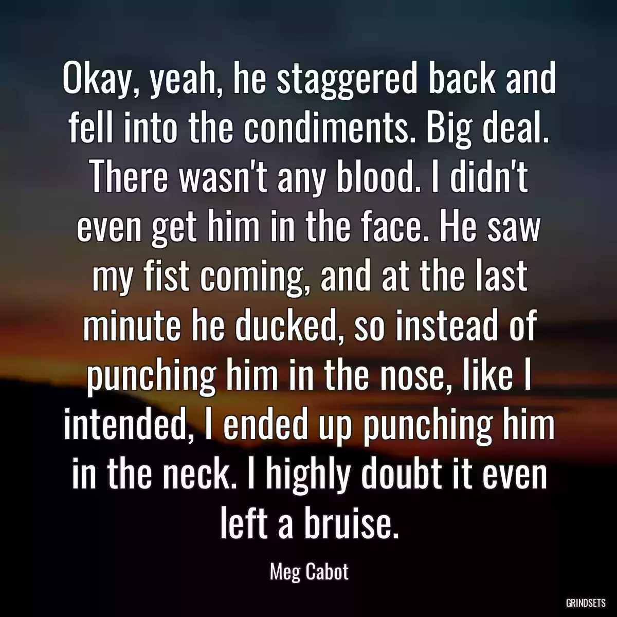 Okay, yeah, he staggered back and fell into the condiments. Big deal. There wasn\'t any blood. I didn\'t even get him in the face. He saw my fist coming, and at the last minute he ducked, so instead of punching him in the nose, like I intended, I ended up punching him in the neck. I highly doubt it even left a bruise.