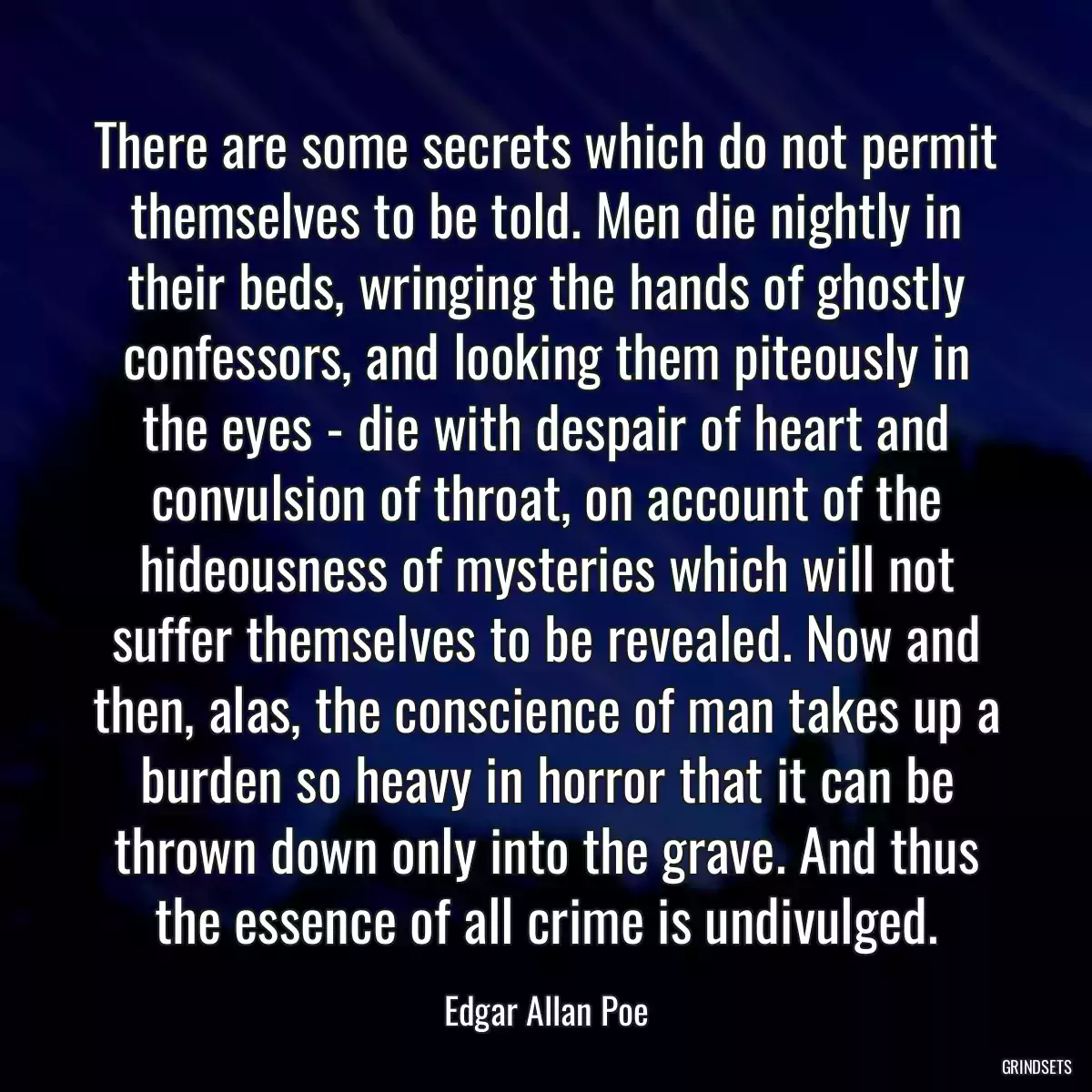 There are some secrets which do not permit themselves to be told. Men die nightly in their beds, wringing the hands of ghostly confessors, and looking them piteously in the eyes - die with despair of heart and convulsion of throat, on account of the hideousness of mysteries which will not suffer themselves to be revealed. Now and then, alas, the conscience of man takes up a burden so heavy in horror that it can be thrown down only into the grave. And thus the essence of all crime is undivulged.