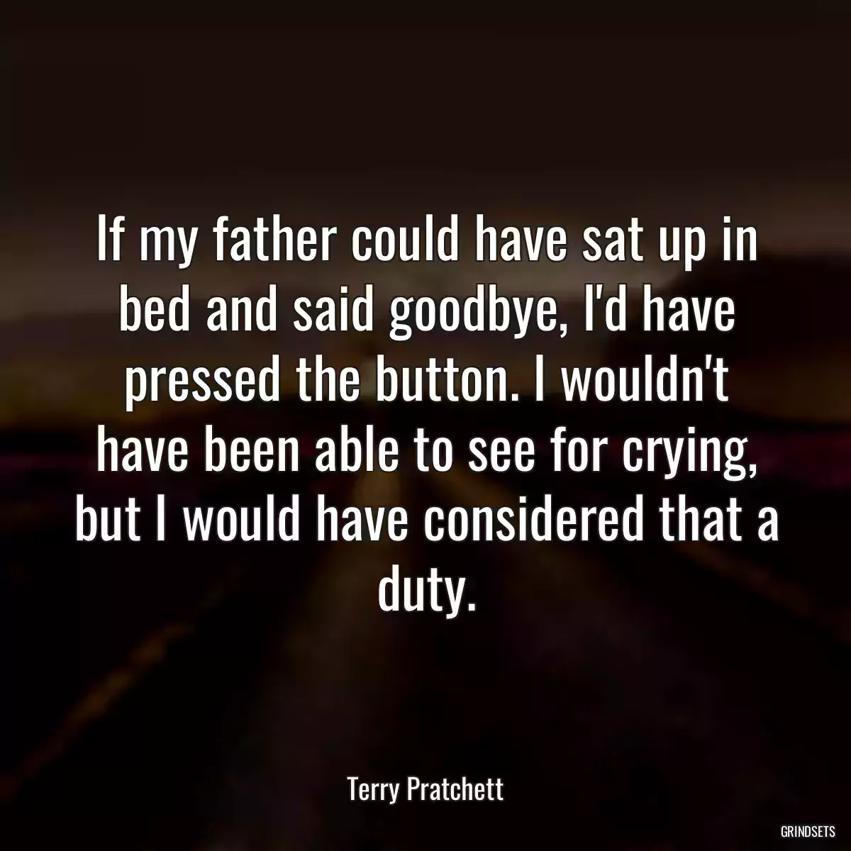 If my father could have sat up in bed and said goodbye, I\'d have pressed the button. I wouldn\'t have been able to see for crying, but I would have considered that a duty.