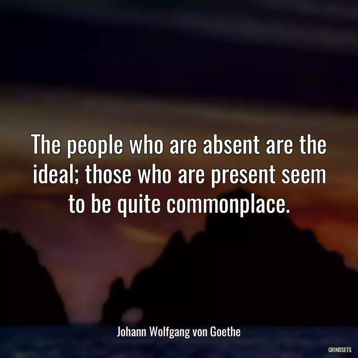 The people who are absent are the ideal; those who are present seem to be quite commonplace.