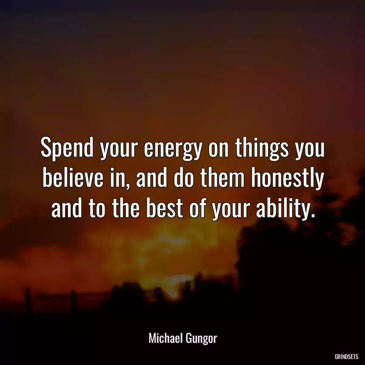 Spend your energy on things you believe in, and do them honestly and to the best of your ability.